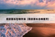 翡翠原石在哪开采（翡翠原石去哪里开）