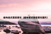 缅甸老式翡翠原石（缅甸老式翡翠原石图片）