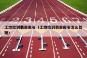 工地捡到翡翠原石（工地捡到翡翠原石怎么处理）