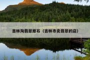 吉林淘翡翠原石（吉林市卖翡翠的店）