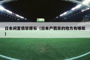 日本闲置翡翠原石（日本产翡翠的地方有哪些）