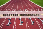 翡翠原石夜市现场（翡翠原石交易市场视频）