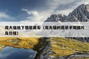 周大福拍下翡翠原石（周大福的翡翠手镯图片及价格）