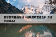 翡翠原石直播分钱（翡翠原石直播选料,支持定制饰品）