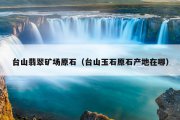 台山翡翠矿场原石（台山玉石原石产地在哪）