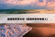 福建翡翠原石软（福建做翡翠哪里人）