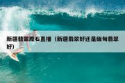 新疆翡翠原石直播（新疆翡翠好还是缅甸翡翠好）