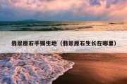 翡翠原石手镯生地（翡翠原石生长在哪里）
