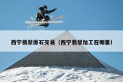西宁翡翠原石交易（西宁翡翠加工在哪里）