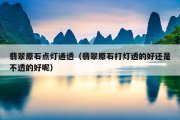 翡翠原石点灯通透（翡翠原石打灯透的好还是不透的好呢）
