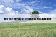 翡翠原石赚钱方法（翡翠原石怎么出售渠道）