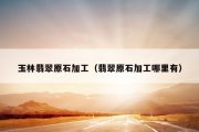 玉林翡翠原石加工（翡翠原石加工哪里有）