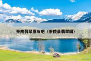 茶陵翡翠原石吧（茶陵县翡翠园）