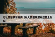 走私翡翠原石案例（私人买翡翠原石后要上税吗）