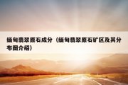 缅甸翡翠原石成分（缅甸翡翠原石矿区及其分布图介绍）