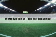 翡翠原石直播法规（翡翠原石直播可靠吗）