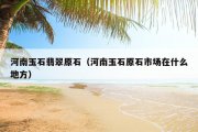 河南玉石翡翠原石（河南玉石原石市场在什么地方）