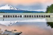 翡翠原石交易小镇（翡翠原石交易市场在哪里）