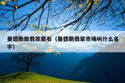 曼德勒做翡翠原石（曼德勒翡翠市场叫什么名字）