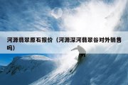 河源翡翠原石报价（河源深河翡翠谷对外销售吗）