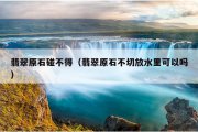翡翠原石碰不得（翡翠原石不切放水里可以吗）