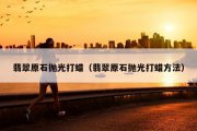 翡翠原石抛光打蜡（翡翠原石抛光打蜡方法）