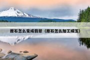 原石怎么变成翡翠（原石怎么加工成玉）