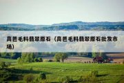 高邑毛料翡翠原石（高邑毛料翡翠原石批发市场）