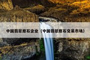 中国翡翠原石企业（中国翡翠原石交易市场）