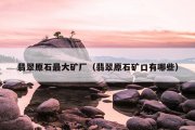 翡翠原石最大矿厂（翡翠原石矿口有哪些）