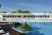 缅甸翡翠原石切除（缅甸翡翠原石还能开采多久）