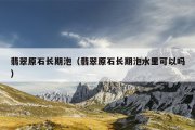 翡翠原石长期泡（翡翠原石长期泡水里可以吗）